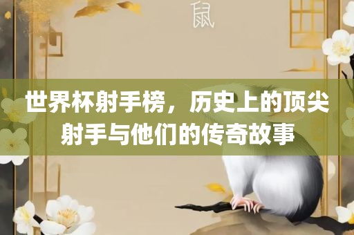 世界杯射手榜，历史上的顶尖射手与他们的传奇故事吉安市靖泰电力工程有限公司