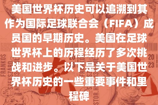 美国世界杯历史可以追溯到其作为国际足球联合会（FIFA）成员国的早期历史。美国在足球世界杯上的历程经历了多次挑战和进步。以下是关于美国世界杯历史的一些重要事件和里程碑