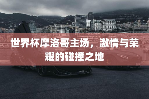 世界杯摩洛哥主场，激情与荣耀的碰撞之地