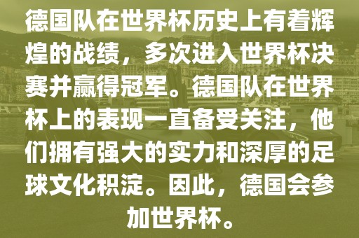 德国队在世界杯历史上有着辉煌的战绩，多次进入世界杯决赛并赢得冠军。德国队在世界杯上的表现一直备受关注，他们拥有强大的实力和深厚的足球文化积淀。因此，德国会参加世界杯。