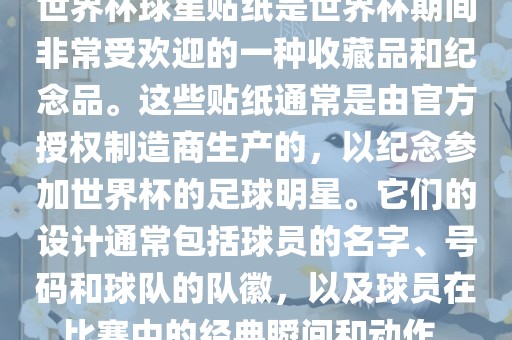 世界杯球星贴纸是世界杯期间非常受欢迎的一种收藏品和纪念品。这些贴纸通常是由官方授权制造商生产的，以纪念参加世界杯的足球明星。它们的设计通常包括球员的名字、号码和球队的队徽，以及球员在比赛中的经典瞬间和动作。