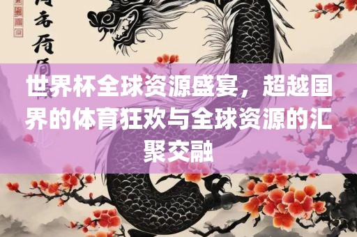 世界杯全球资源盛宴，超越国界的体育狂欢与全球资源的汇聚交融