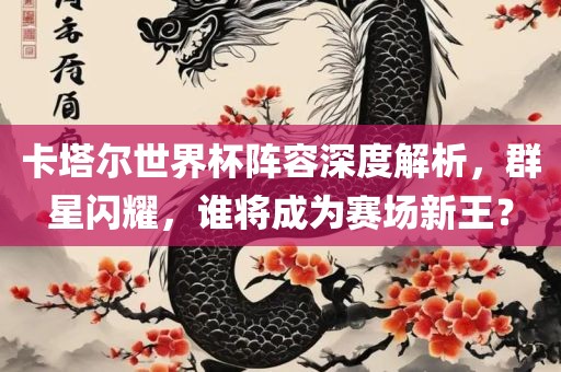 卡塔尔世界杯阵容深度解析，群星闪耀，谁将成为赛场新王？