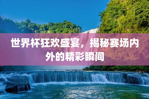 世界杯狂欢盛宴，揭秘赛场内外的精彩瞬间