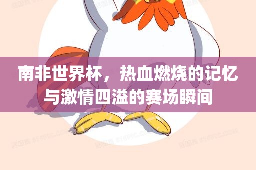 南非世界杯，热血燃烧的记忆与激情四溢的赛场瞬间