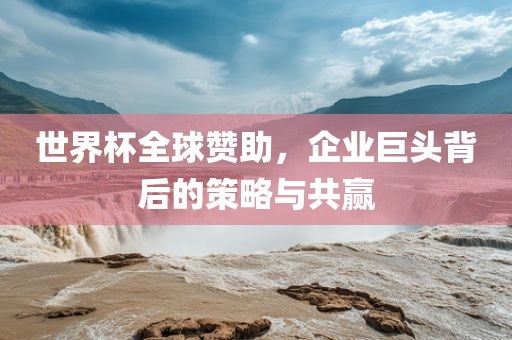 世界杯全球赞助，企业巨头背后的策略与共赢