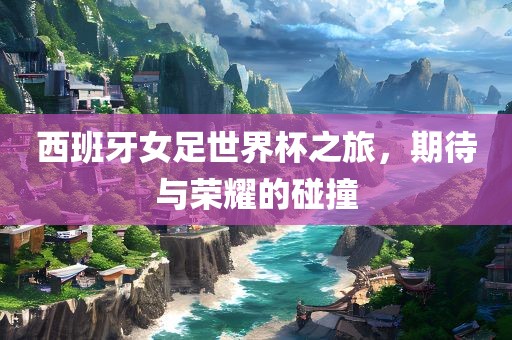西班牙女足世界杯之旅，期待与荣耀的碰撞