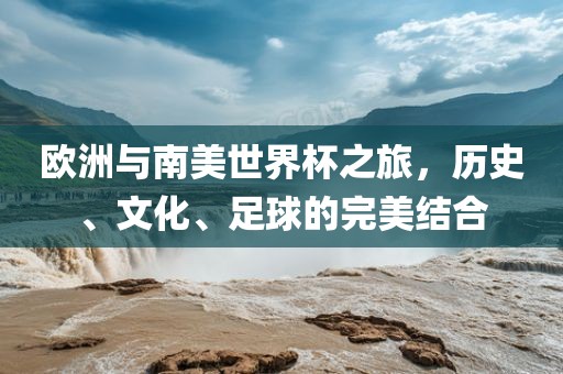 欧洲与南美世界杯之旅，历史、文化、足球的完美结合