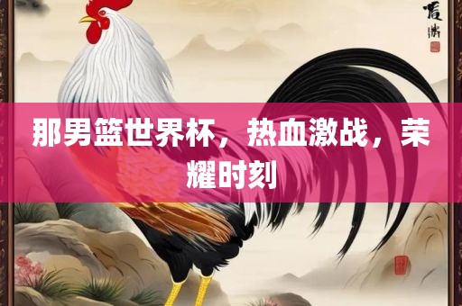 那男篮世界杯，热血激战，荣耀时刻