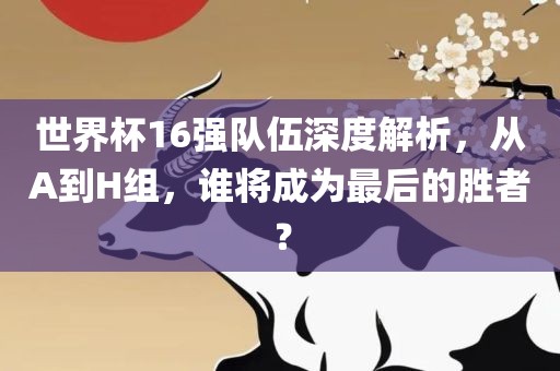 世界杯16强队伍深度解析，从A到H组，谁将成为最后的胜者？