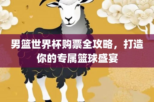 男篮世界杯购票全攻略，打造你的专属篮球盛宴