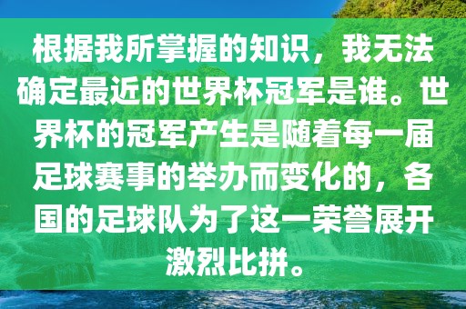 根据我所掌握的知识，我无法确定最近的世界杯冠军是谁。世界杯的冠军产生是随着每一届足球赛事的举办而变化的，各国的足球队为了这一荣誉展开激烈比拼。