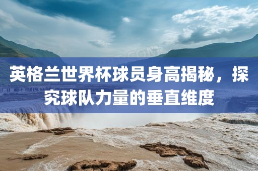 英格兰世界杯球员身高揭秘，探究球队力量的垂直维度