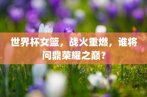 世界杯女篮，战火重燃，谁将问鼎荣耀之巅？吉安市靖泰电力工程有限公司