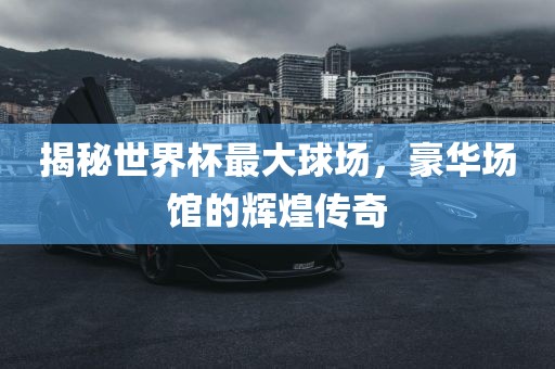 揭秘世界杯最大球场，豪华场馆的辉煌传奇