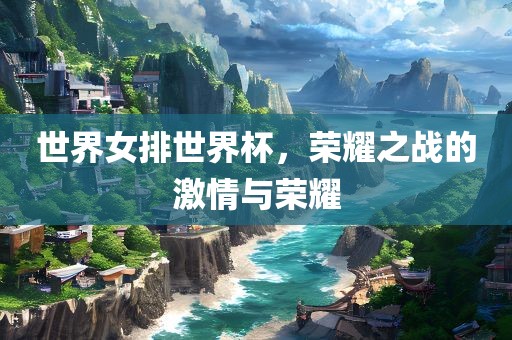 世界女排世界杯，荣耀之战的激情与荣耀