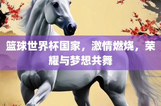 篮球世界杯国家，激情燃烧，荣耀与梦想共舞