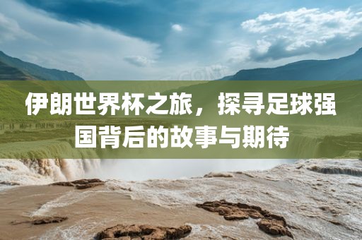 伊朗世界杯之旅，探寻足球强国背后的故事与期待