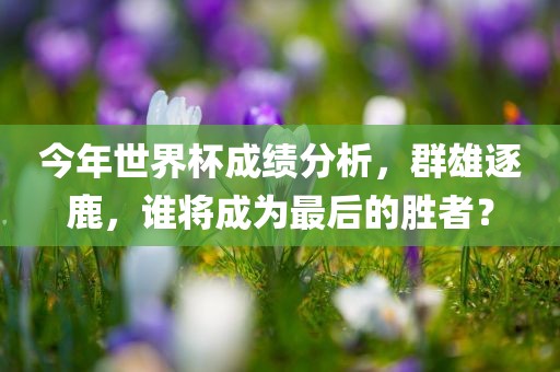 今年世界杯成绩分析，群雄逐鹿，谁将成为最后的胜者？