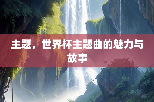 主题，世界杯主题曲的魅力与故事
