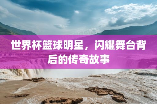 世界杯篮球明星，闪耀舞台背后的传奇故事