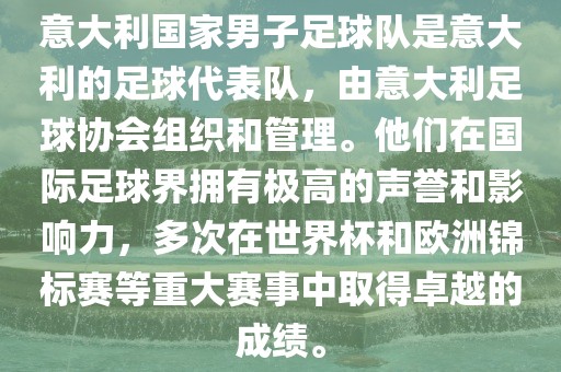 意大利国家男子足球队是意大利的足球代表队，由意大利足球协会组织和管理。他们在国际足球界拥有极高的声誉和影响力，多次在世界杯和欧洲锦标赛等重大赛事中取得卓越的成绩。