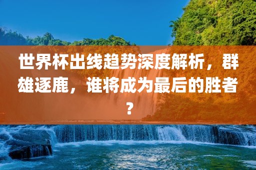 世界杯出线趋势深度解析，群雄逐鹿，谁将成为最后的胜者？