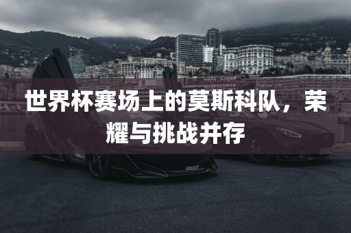 世界杯赛场上的莫斯科队，荣耀与挑战并存