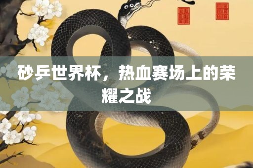 砂乒世界杯，热血赛场上的荣耀之战