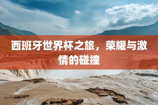 西班牙世界杯之旅，荣耀与激情的碰撞