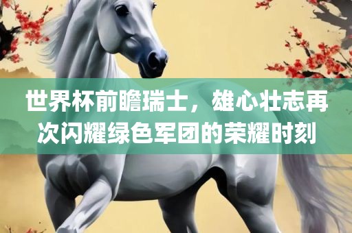 世界杯前瞻瑞士，雄心壮志再次闪耀绿色军团的荣耀时刻