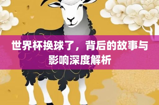 世界杯换球了，背后的故事与影响深度解析