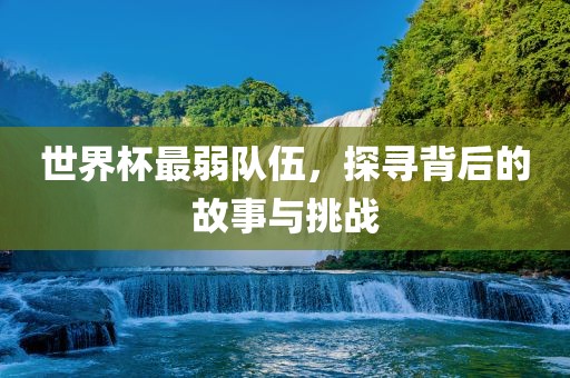 世界杯最弱队伍，探寻背后的故事与挑战