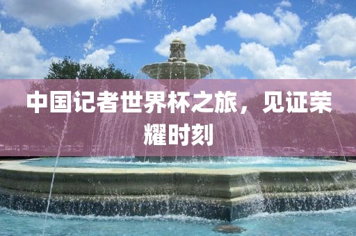 中国记者世界杯之旅，见证荣耀时刻