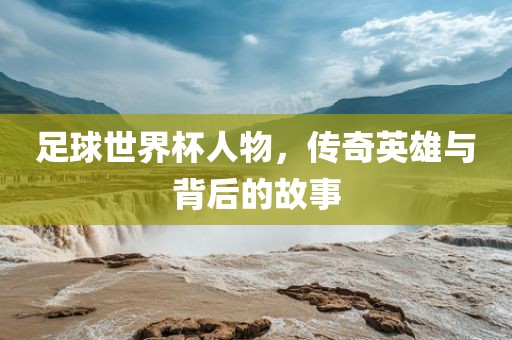 足球世界杯人物，传奇英雄与背后的故事