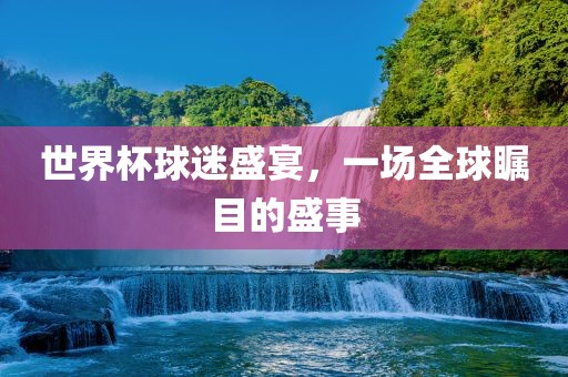 世界杯球迷盛宴，一场全球瞩目的盛事