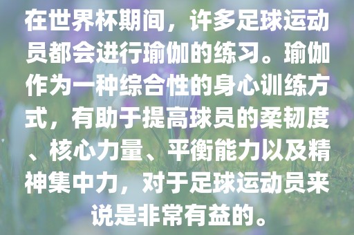 在世界杯期间，许多足球运动员都会进行瑜伽的练习。瑜伽作为一种综合性的身心训练方式，有助于提高球员的柔韧度、核心力量、平衡能力以及精神集中力，对于足球运动员来说是非常有益的。
