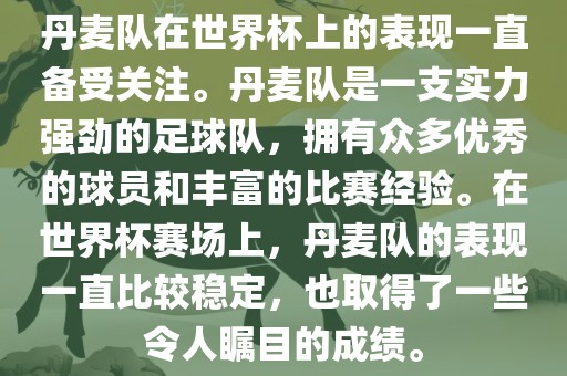 丹麦队在世界杯上的表现一直备受关注。丹麦队是一支实力强劲的足球队，拥有众多优秀的球员和丰富的比赛经验。在世界杯赛场上，丹麦队的表现一直比较稳定，也取得了一些令人瞩目的成绩。