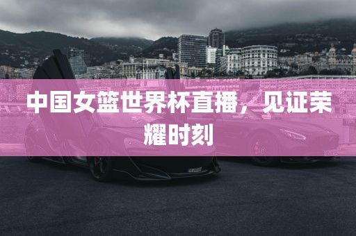 中国女篮世界杯直播，见证荣耀时刻